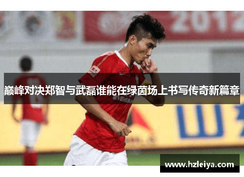巅峰对决郑智与武磊谁能在绿茵场上书写传奇新篇章