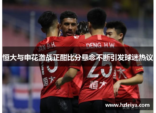 恒大与申花激战正酣比分悬念不断引发球迷热议