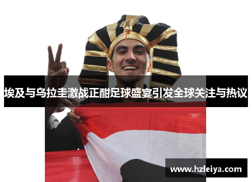 埃及与乌拉圭激战正酣足球盛宴引发全球关注与热议